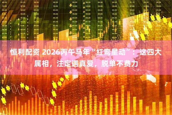 恒利配资 2026丙午马年“红鸾星动”：这四大属相，注定遇真爱，脱单不费力