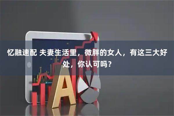 忆融速配 夫妻生活里，微胖的女人，有这三大好处，你认可吗？
