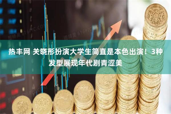 热丰网 关晓彤扮演大学生简直是本色出演！3种发型展现年代剧青涩美