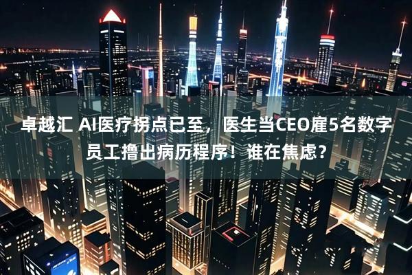 卓越汇 AI医疗拐点已至，医生当CEO雇5名数字员工撸出病历程序！谁在焦虑？