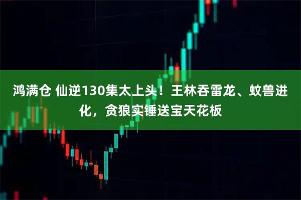 鸿满仓 仙逆130集太上头！王林吞雷龙、蚊兽进化，贪狼实锤送宝天花板