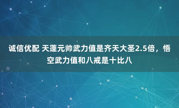 诚信优配 天蓬元帅武力值是齐天大圣2.5倍，悟空武力值和八戒是十比八