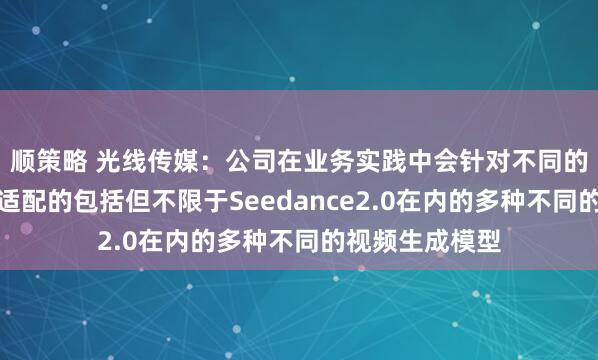 顺策略 光线传媒：公司在业务实践中会针对不同的使用场景选择适配的包括但不限于Seedance2.0在内的多种不同的视频生成模型