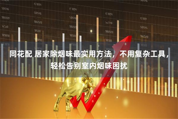 同花配 居家除烟味最实用方法，不用复杂工具，轻松告别室内烟味困扰