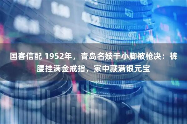 国客信配 1952年，青岛名妓于小脚被枪决：裤腰挂满金戒指，家中藏满银元宝