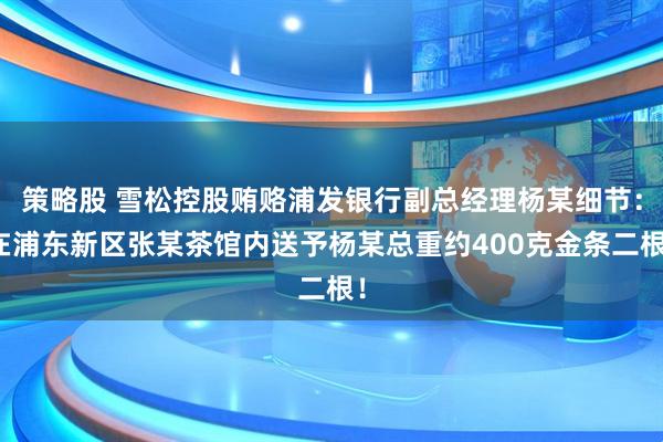 策略股 雪松控股贿赂浦发银行副总经理杨某细节：在浦东新区张某茶馆内送予杨某总重约400克金条二根！