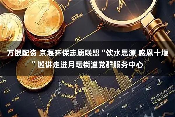 万银配资 京堰环保志愿联盟“饮水思源 感恩十堰”巡讲走进月坛街道党群服务中心
