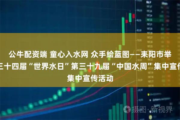 公牛配资端 童心入水网 众手绘蓝图——耒阳市举办第三十四届“世界水日”第三十九届“中国水周”集中宣传活动