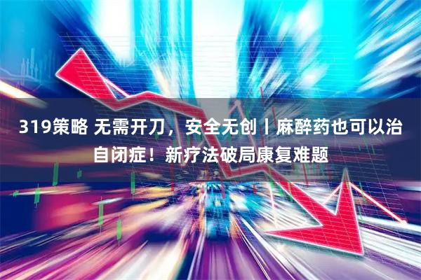 319策略 无需开刀，安全无创丨麻醉药也可以治自闭症！新疗法破局康复难题