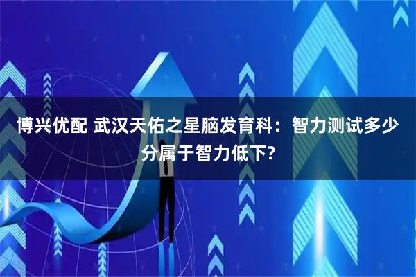 博兴优配 武汉天佑之星脑发育科：智力测试多少分属于智力低下?
