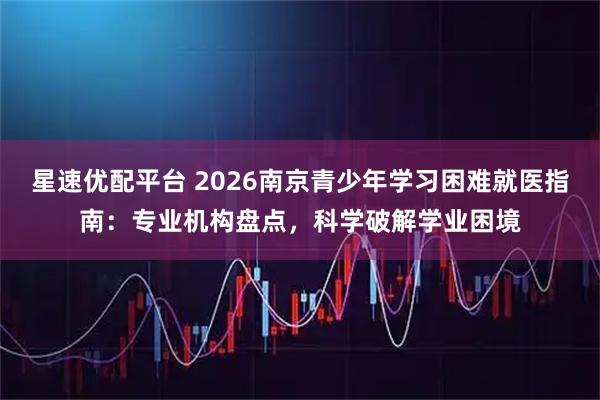 星速优配平台 2026南京青少年学习困难就医指南：专业机构盘点，科学破解学业困境