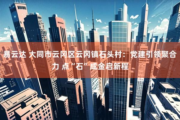 易云达 大同市云冈区云冈镇石头村：党建引领聚合力 点“石”成金启新程