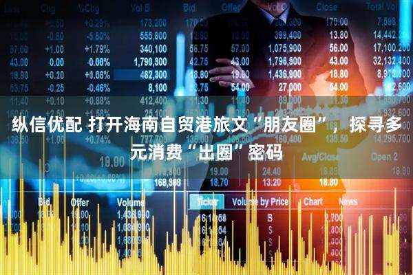 纵信优配 打开海南自贸港旅文“朋友圈”，探寻多元消费“出圈”密码