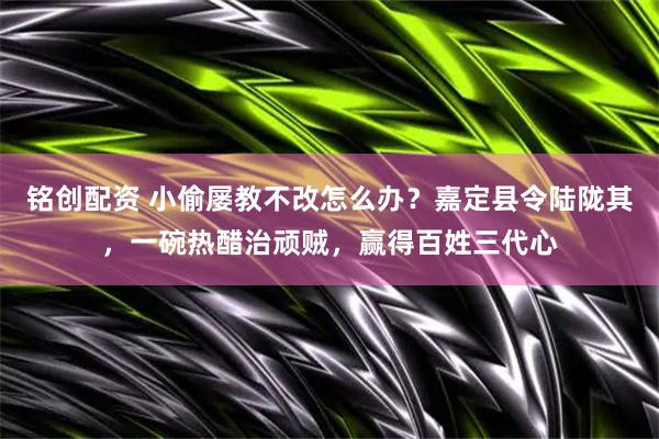 铭创配资 小偷屡教不改怎么办？嘉定县令陆陇其，一碗热醋治顽贼，赢得百姓三代心