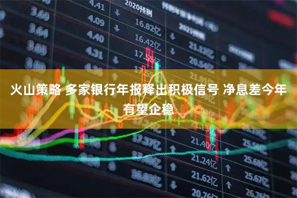 火山策略 多家银行年报释出积极信号 净息差今年有望企稳