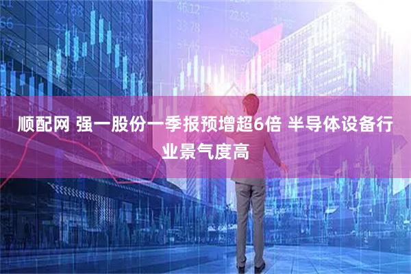 顺配网 强一股份一季报预增超6倍 半导体设备行业景气度高