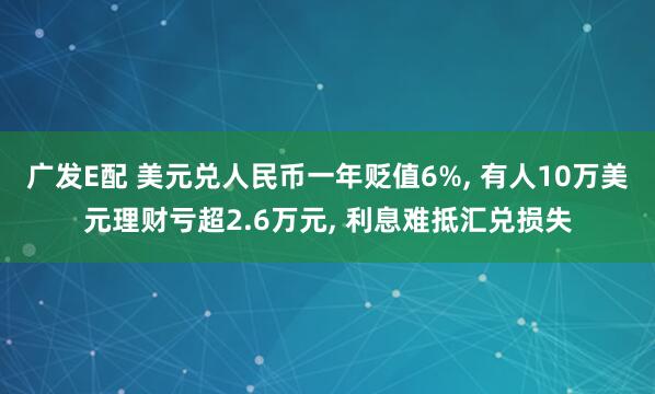 广发E配 美元兑人民币一年贬值6%, 有人10万美元理财亏超2.6万元, 利息难抵汇兑损失