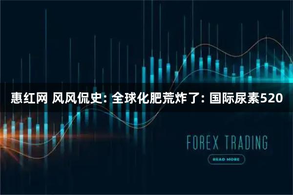 惠红网 风风侃史: 全球化肥荒炸了: 国际尿素520