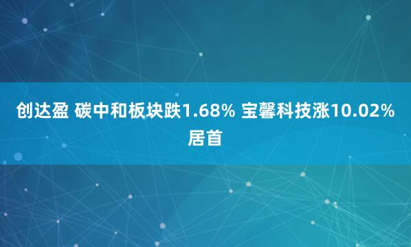 创达盈 碳中和板块跌1.68% 宝馨科技涨10.02%居首