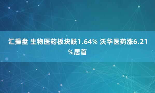 汇操盘 生物医药板块跌1.64% 沃华医药涨6.21%居首