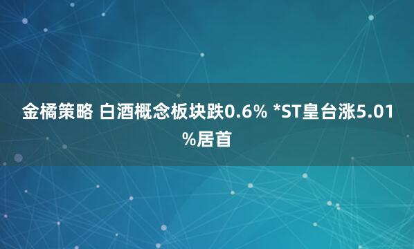 金橘策略 白酒概念板块跌0.6% *ST皇台涨5.01%居首