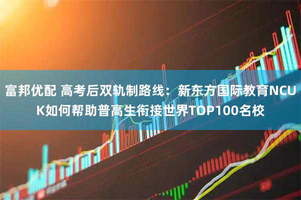富邦优配 高考后双轨制路线：新东方国际教育NCUK如何帮助普高生衔接世界TOP100名校