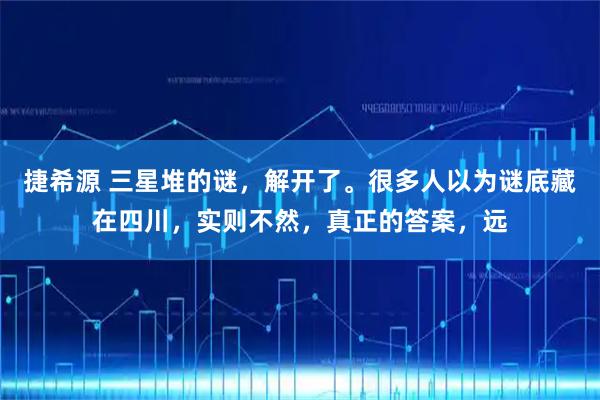 捷希源 三星堆的谜，解开了。很多人以为谜底藏在四川，实则不然，真正的答案，远