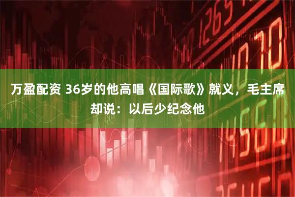 万盈配资 36岁的他高唱《国际歌》就义，毛主席却说：以后少纪念他