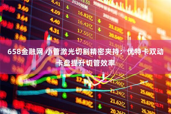 658金融网 小管激光切割精密夹持：优特卡双动卡盘提升切管效率