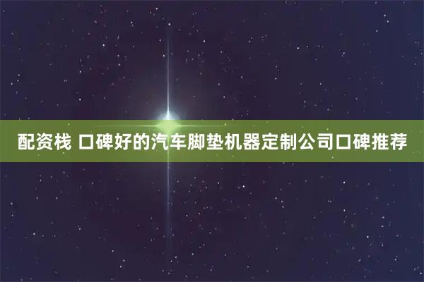 配资栈 口碑好的汽车脚垫机器定制公司口碑推荐