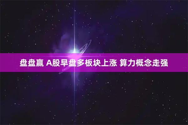 盘盘赢 A股早盘多板块上涨 算力概念走强