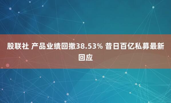股联社 产品业绩回撤38.53% 昔日百亿私募最新回应