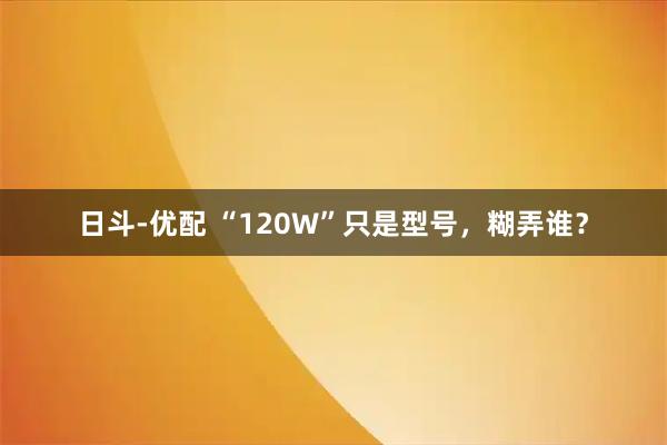日斗-优配 “120W”只是型号，糊弄谁？