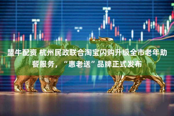 盟牛配资 杭州民政联合淘宝闪购升级全市老年助餐服务，“惠老送”品牌正式发布