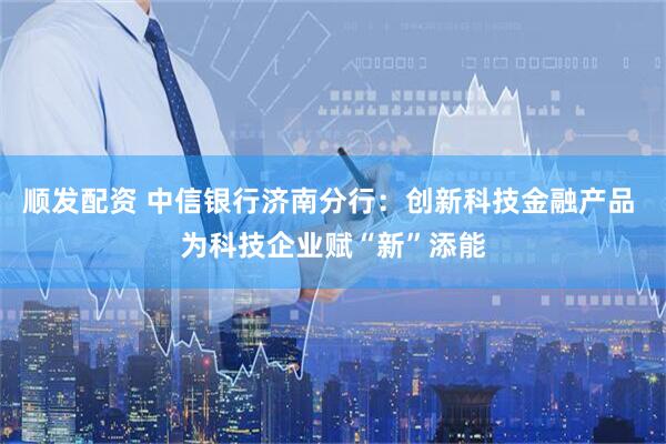 顺发配资 中信银行济南分行：创新科技金融产品 为科技企业赋“新”添能