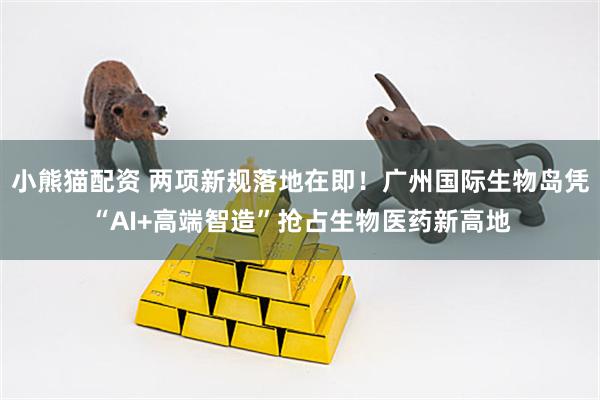 小熊猫配资 两项新规落地在即！广州国际生物岛凭“AI+高端智造”抢占生物医药新高地