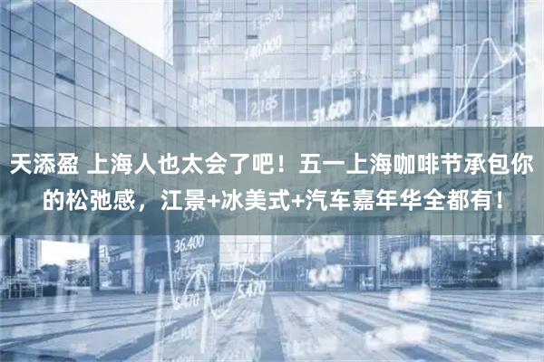 天添盈 上海人也太会了吧！五一上海咖啡节承包你的松弛感，江景+冰美式+汽车嘉年华全都有！