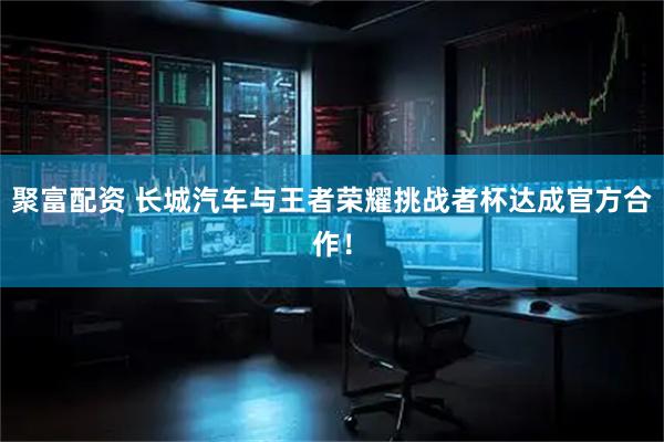 聚富配资 长城汽车与王者荣耀挑战者杯达成官方合作！