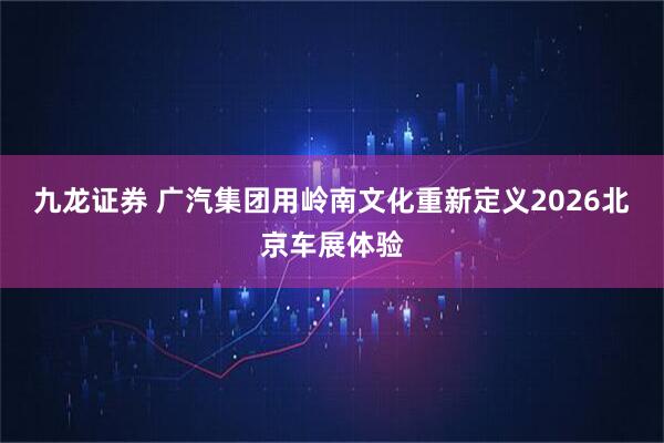 九龙证券 广汽集团用岭南文化重新定义2026北京车展体验