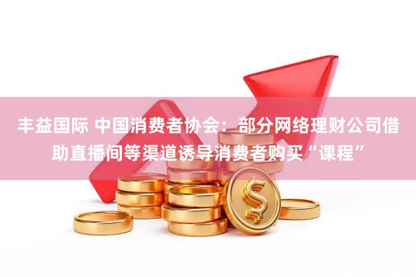 丰益国际 中国消费者协会：部分网络理财公司借助直播间等渠道诱导消费者购买“课程”