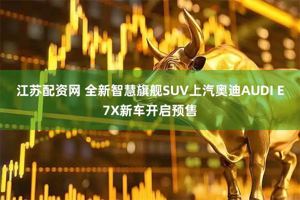 江苏配资网 全新智慧旗舰SUV上汽奥迪AUDI E7X新车开启预售