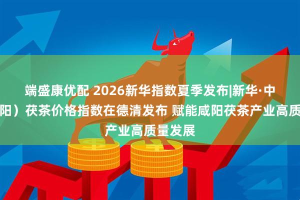 端盛康优配 2026新华指数夏季发布|新华·中国（咸阳）茯茶价格指数在德清发布 赋能咸阳茯茶产业高质量发展