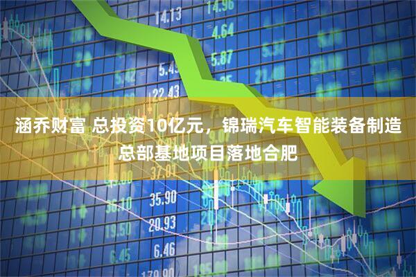 涵乔财富 总投资10亿元，锦瑞汽车智能装备制造总部基地项目落地合肥