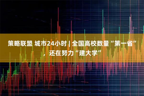 策略联盟 城市24小时 | 全国高校数量“第一省”，还在努力“建大学”