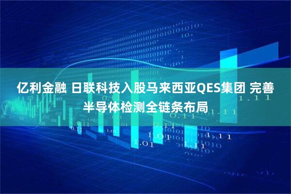 亿利金融 日联科技入股马来西亚QES集团 完善半导体检测全链条布局