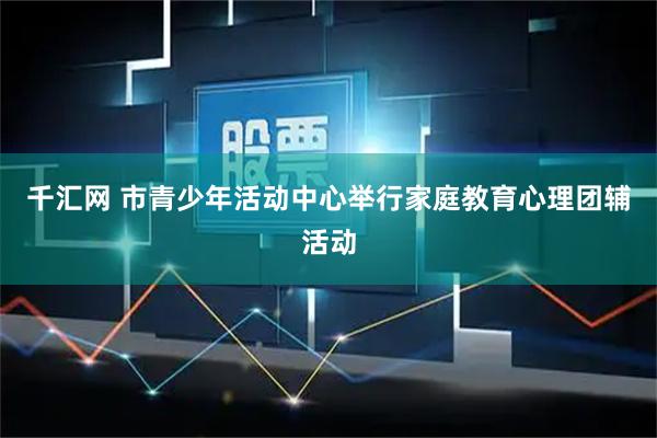 千汇网 市青少年活动中心举行家庭教育心理团辅活动