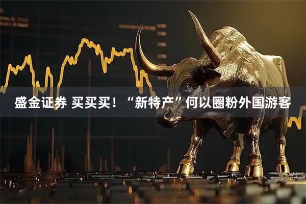 盛金证券 买买买!“新特产”何以圈粉外国游客