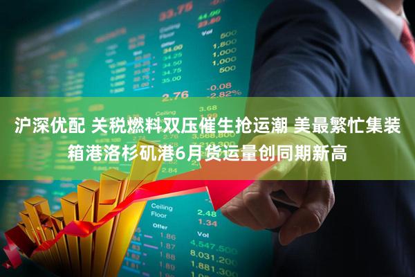 沪深优配 关税燃料双压催生抢运潮 美最繁忙集装箱港洛杉矶港6月货运量创同期新高