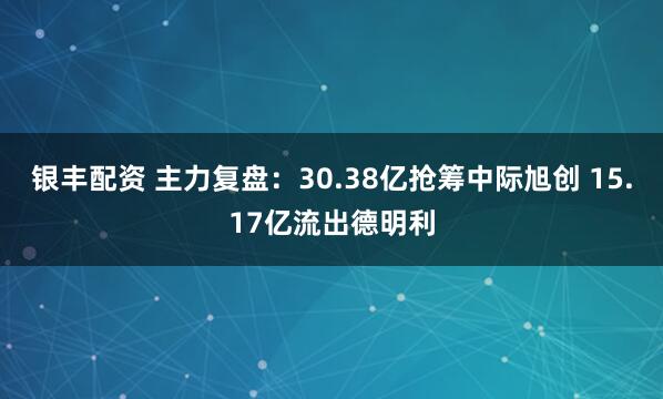 银丰配资 主力复盘：30.38亿抢筹中际旭创 15.17亿流出德明利