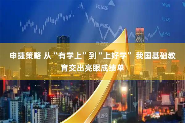 申捷策略 从“有学上”到“上好学” 我国基础教育交出亮眼成绩单